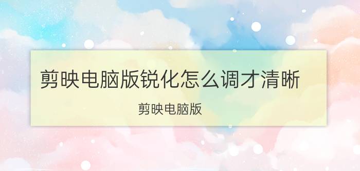 剪映电脑版锐化怎么调才清晰 剪映电脑版 锐化调整 清晰效果